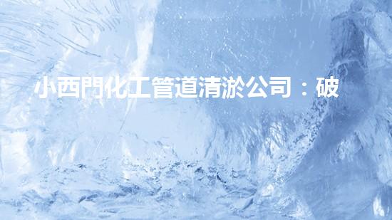 小西門化工管道清淤公司：破解污水難題，保護(hù)環(huán)境，守護(hù)健康！